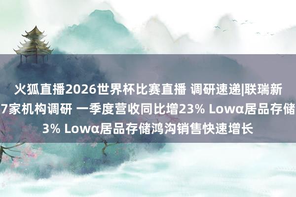 火狐直播2026世界杯比赛直播 调研速递|联瑞新材招待中泰证券等7家机构调研 一季度营收同比增23% Lowα居品存储鸿沟销售快速增长