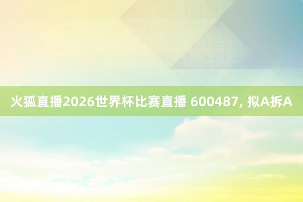 火狐直播2026世界杯比赛直播 600487, 拟A拆A