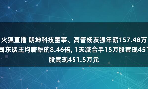 火狐直播 朗坤科技董事、高管杨友强年薪157.48万元是公司东谈主均薪酬的8.46倍, 1天减合手15万股套现451.5万元
