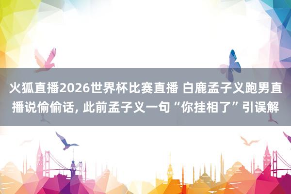 火狐直播2026世界杯比赛直播 白鹿孟子义跑男直播说偷偷话, 此前孟子义一句“你挂相了”引误解