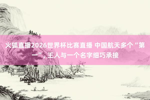 火狐直播2026世界杯比赛直播 中国航天多个“第一”, 王人与一个名字细巧承接