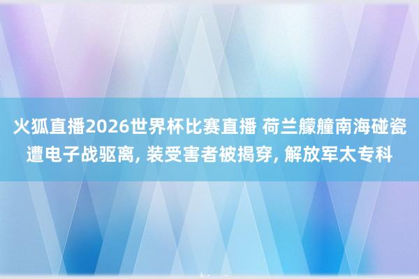 火狐直播2026世界杯比赛直播 荷兰艨艟南海碰瓷遭电子战驱离, 装受害者被揭穿, 解放军太专科
