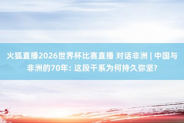 火狐直播2026世界杯比赛直播 对话非洲 | 中国与非洲的70年: 这段干系为何持久弥坚?