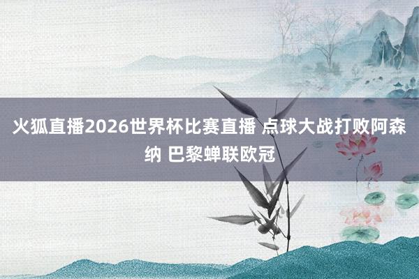 火狐直播2026世界杯比赛直播 点球大战打败阿森纳 巴黎蝉联欧冠