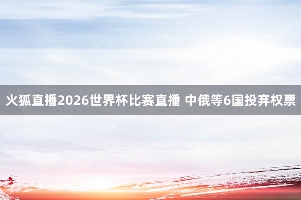 火狐直播2026世界杯比赛直播 中俄等6国投弃权票