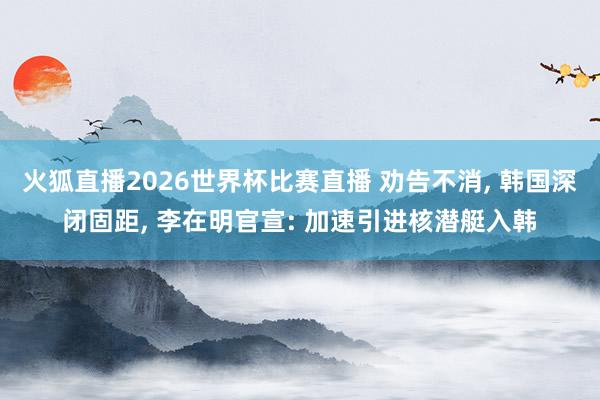 火狐直播2026世界杯比赛直播 劝告不消, 韩国深闭固距, 李在明官宣: 加速引进核潜艇入韩