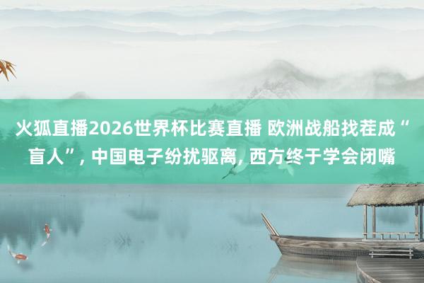火狐直播2026世界杯比赛直播 欧洲战船找茬成“盲人”, 中国电子纷扰驱离, 西方终于学会闭嘴