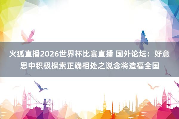 火狐直播2026世界杯比赛直播 国外论坛：好意思中积极探索正确相处之说念将造福全国