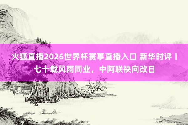 火狐直播2026世界杯赛事直播入口 新华时评丨七十载风雨同业，中阿联袂向改日