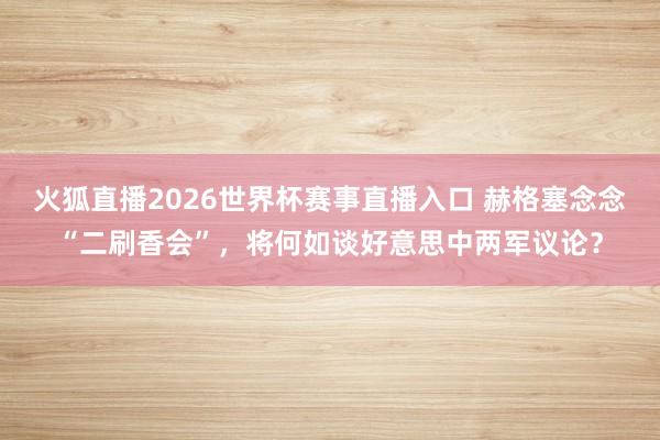 火狐直播2026世界杯赛事直播入口 赫格塞念念“二刷香会”，将何如谈好意思中两军议论？