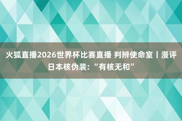 火狐直播2026世界杯比赛直播 判辨使命室丨漫评日本核伪装: “有核无和”