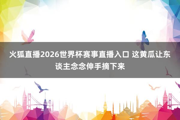 火狐直播2026世界杯赛事直播入口 这黄瓜让东谈主念念伸手摘下来