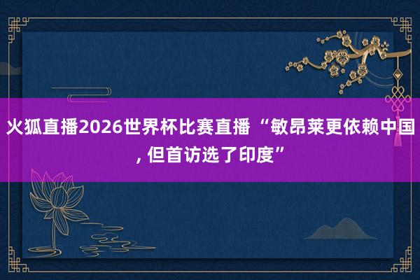 火狐直播2026世界杯比赛直播 “敏昂莱更依赖中国, 但首访选了印度”