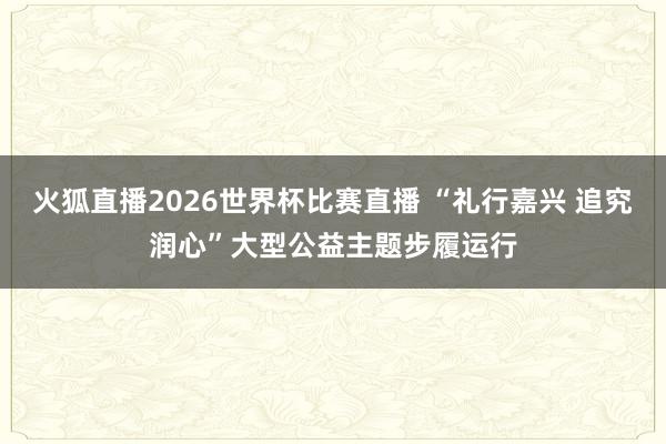 火狐直播2026世界杯比赛直播 “礼行嘉兴 追究润心”大型公益主题步履运行