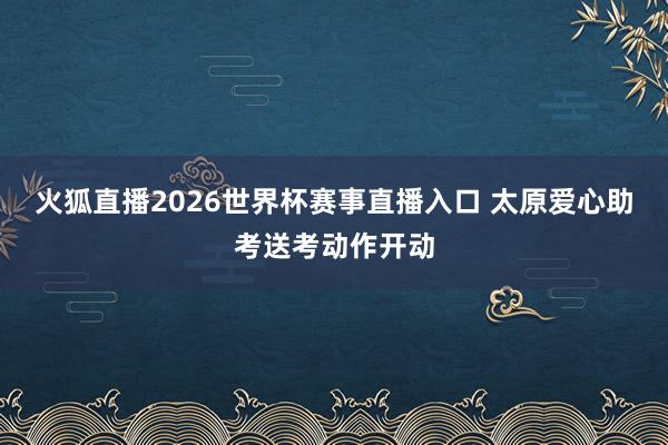 火狐直播2026世界杯赛事直播入口 太原爱心助考送考动作开动
