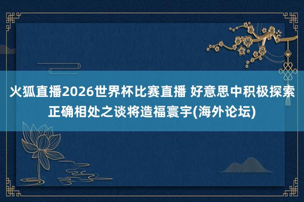 火狐直播2026世界杯比赛直播 好意思中积极探索正确相处之谈将造福寰宇(海外论坛)