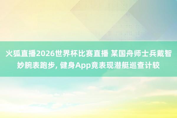火狐直播2026世界杯比赛直播 某国舟师士兵戴智妙腕表跑步, 健身App竟表现潜艇巡查计较
