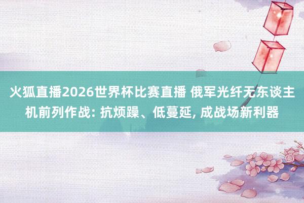 火狐直播2026世界杯比赛直播 俄军光纤无东谈主机前列作战: 抗烦躁、低蔓延, 成战场新利器