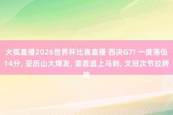 火狐直播2026世界杯比赛直播 西决G7! 一度落伍14分, 亚历山大爆发, 雷霆追上马刺, 文班次节拉胯