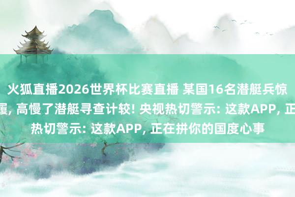 火狐直播2026世界杯比赛直播 某国16名潜艇兵惊觉: 每天的日常步履, 高慢了潜艇寻查计较! 央视热切警示: 这款APP, 正在拼你的国度心事