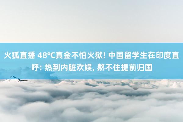 火狐直播 48℃真金不怕火狱! 中国留学生在印度直呼: 热到内脏欢娱, 熬不住提前归国