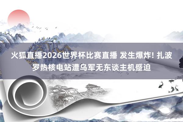 火狐直播2026世界杯比赛直播 发生爆炸! 扎波罗热核电站遭乌军无东谈主机蹙迫