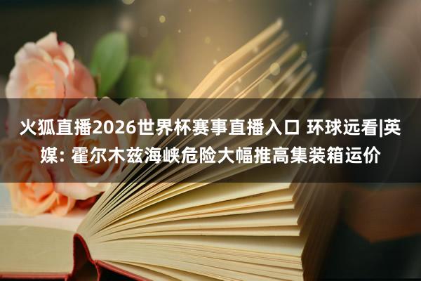 火狐直播2026世界杯赛事直播入口 环球远看|英媒: 霍尔木兹海峡危险大幅推高集装箱运价