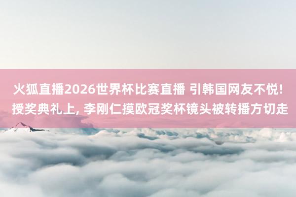 火狐直播2026世界杯比赛直播 引韩国网友不悦! 授奖典礼上, 李刚仁摸欧冠奖杯镜头被转播方切走