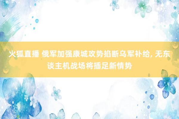 火狐直播 俄军加强康城攻势掐断乌军补给, 无东谈主机战场将插足新情势