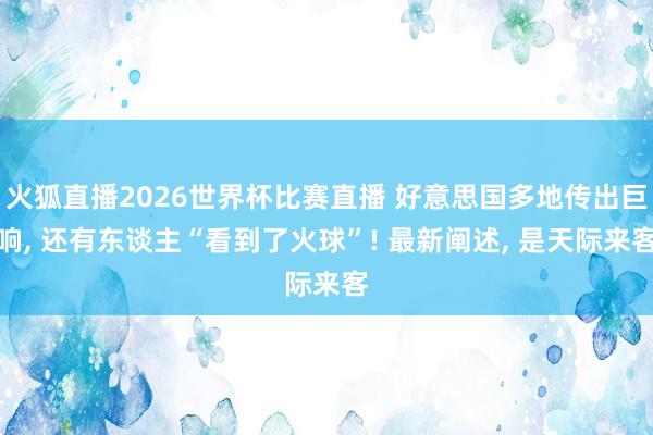 火狐直播2026世界杯比赛直播 好意思国多地传出巨响, 还有东谈主“看到了火球”! 最新阐述, 是天际来客