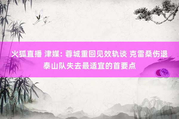 火狐直播 津媒: 蓉城重回见效轨谈 克雷桑伤退泰山队失去最适宜的首要点