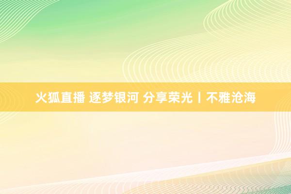 火狐直播 逐梦银河 分享荣光丨不雅沧海