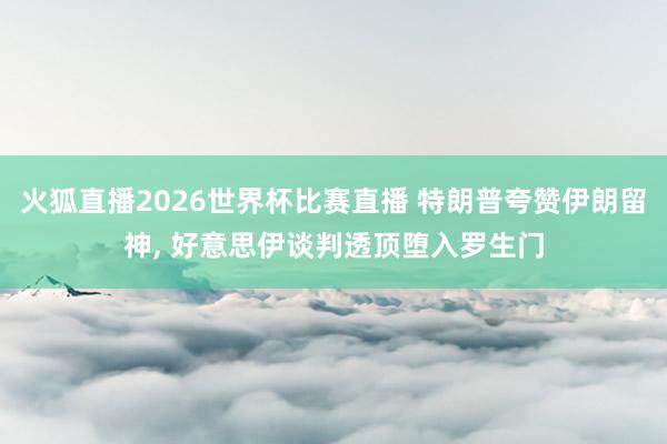 火狐直播2026世界杯比赛直播 特朗普夸赞伊朗留神, 好意思伊谈判透顶堕入罗生门
