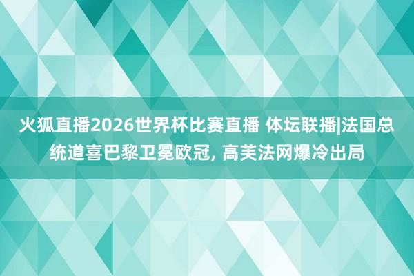 火狐直播2026世界杯比赛直播 体坛联播|法国总统道喜巴黎卫冕欧冠, 高芙法网爆冷出局
