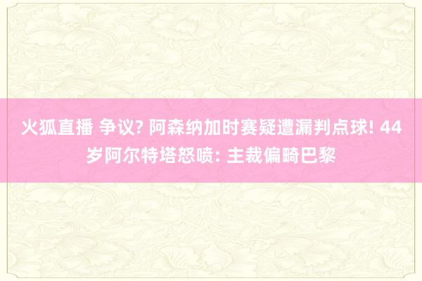 火狐直播 争议? 阿森纳加时赛疑遭漏判点球! 44岁阿尔特塔怒喷: 主裁偏畸巴黎