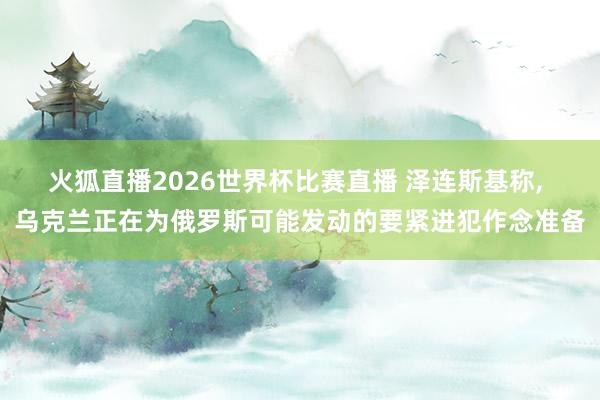 火狐直播2026世界杯比赛直播 泽连斯基称, 乌克兰正在为俄罗斯可能发动的要紧进犯作念准备