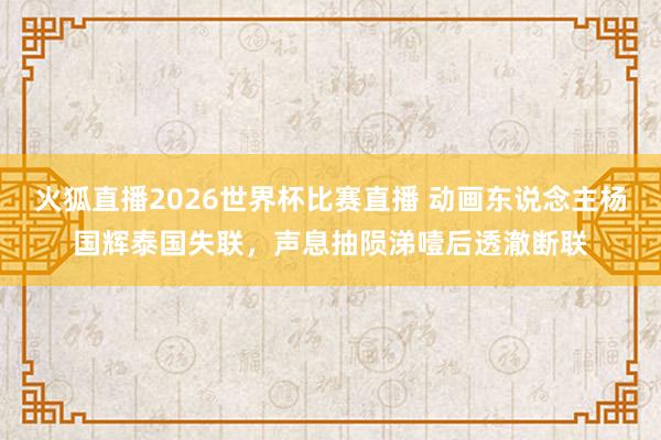 火狐直播2026世界杯比赛直播 动画东说念主杨国辉泰国失联，声息抽陨涕噎后透澈断联