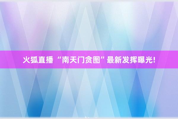 火狐直播 “南天门贪图”最新发挥曝光!