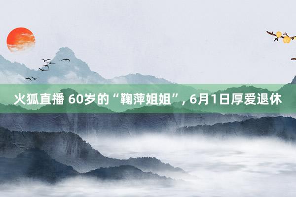 火狐直播 60岁的“鞠萍姐姐”, 6月1日厚爱退休