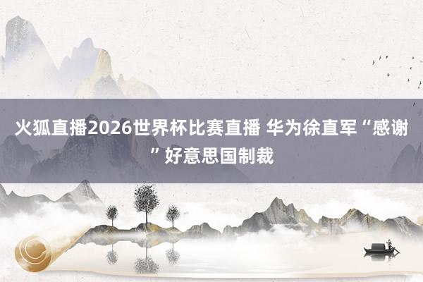 火狐直播2026世界杯比赛直播 华为徐直军“感谢”好意思国制裁
