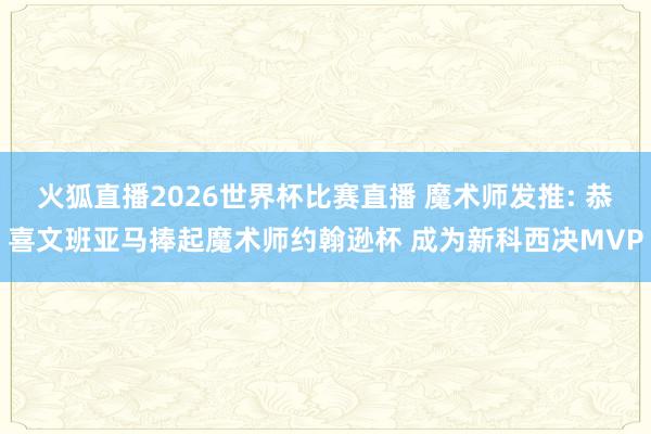 火狐直播2026世界杯比赛直播 魔术师发推: 恭喜文班亚马捧起魔术师约翰逊杯 成为新科西决MVP