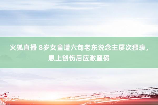 火狐直播 8岁女童遭六旬老东说念主屡次猥亵，患上创伤后应激窒碍