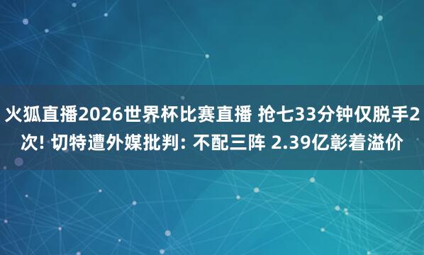 火狐直播2026世界杯比赛直播 抢七33分钟仅脱手2次! 切特遭外媒批判: 不配三阵 2.39亿彰着溢价