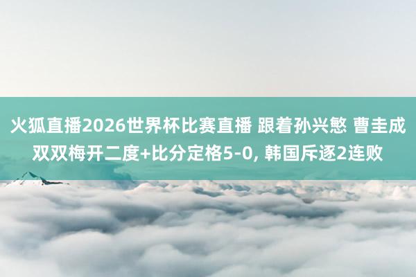 火狐直播2026世界杯比赛直播 跟着孙兴慜 曹圭成双双梅开二度+比分定格5-0, 韩国斥逐2连败