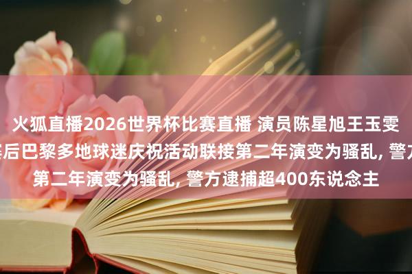 火狐直播2026世界杯比赛直播 演员陈星旭王玉雯沿途现身欧冠决赛, 赛后巴黎多地球迷庆祝活动联接第二年演变为骚乱, 警方逮捕超400东说念主