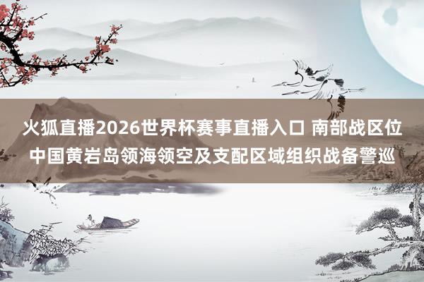 火狐直播2026世界杯赛事直播入口 南部战区位中国黄岩岛领海领空及支配区域组织战备警巡