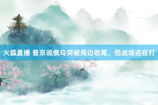 火狐直播 普京说俄乌突破周边收尾，但战场还在打