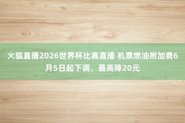 火狐直播2026世界杯比赛直播 机票燃油附加费6月5日起下调，最高降20元
