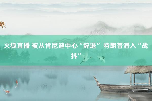 火狐直播 被从肯尼迪中心“辞退” 特朗普潜入“战抖”
