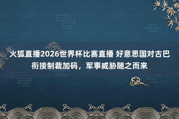 火狐直播2026世界杯比赛直播 好意思国对古巴衔接制裁加码，军事威胁随之而来